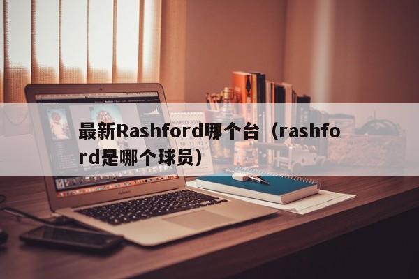 最新Rashford哪个台(rashford是哪个球员)