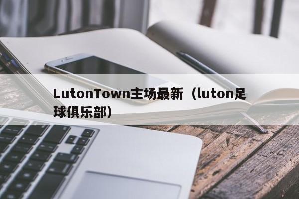 LutonTown主场最新(luton足球俱乐部)